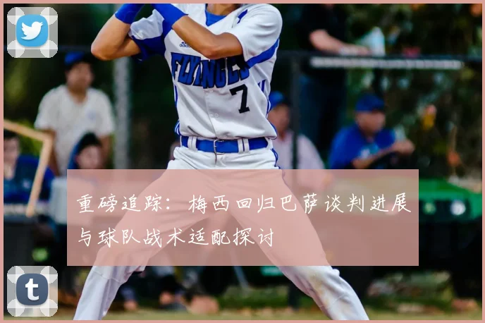 重磅追踪：梅西回归巴萨谈判进展与球队战术适配探讨