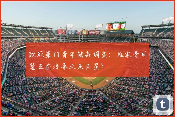 欧冠豪门青年储备调查:谁家青训营正在培养未来巨星?