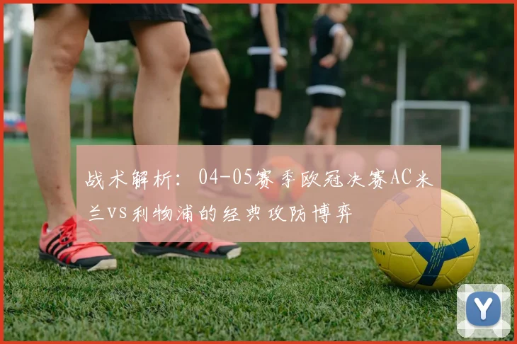 战术解析：04-05赛季欧冠决赛AC米兰vs利物浦的经典攻防博弈