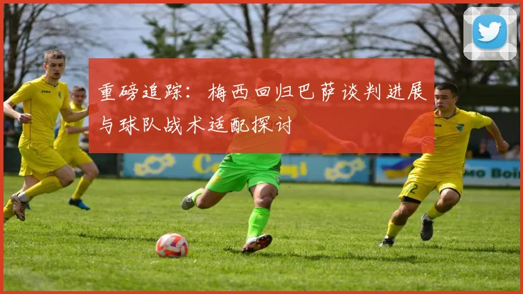 重磅追踪：梅西回归巴萨谈判进展与球队战术适配探讨