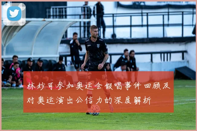 林妙可参加奥运会假唱事件回顾及对奥运演出公信力的深度解析