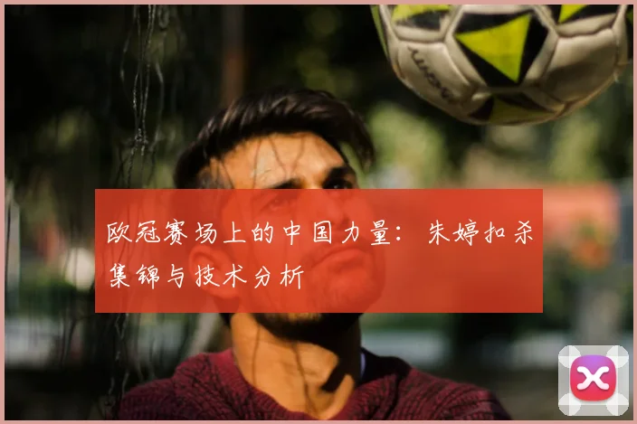 欧冠赛场上的中国力量：朱婷扣杀集锦与技术分析