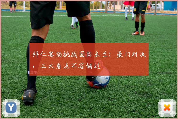 拜仁客场挑战国际米兰:豪门对决,三大看点不容错过